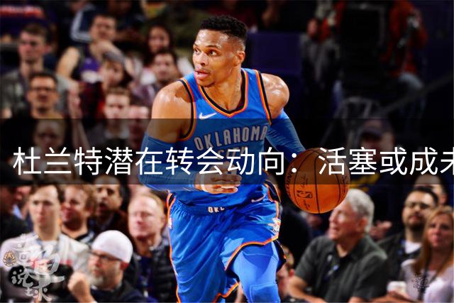 杜兰特潜在转会动向：活塞或成未来首选目的地